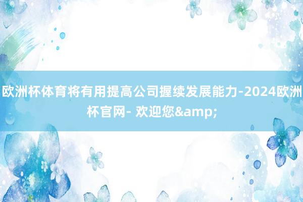 欧洲杯体育将有用提高公司握续发展能力-2024欧洲杯官网- 欢迎您&