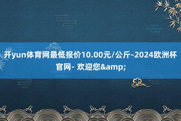 开yun体育网最低报价10.00元/公斤-2024欧洲杯官网- 欢迎您&