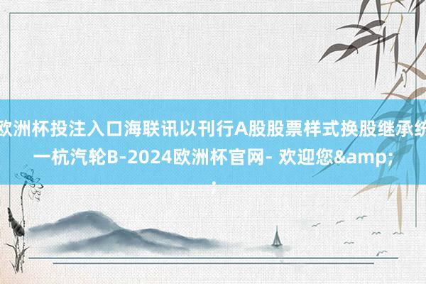 欧洲杯投注入口海联讯以刊行A股股票样式换股继承统一杭汽轮B-2024欧洲杯官网- 欢迎您&