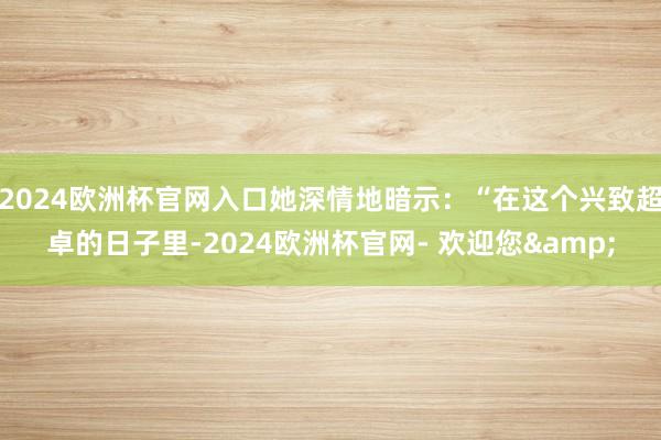 2024欧洲杯官网入口她深情地暗示：“在这个兴致超卓的日子里-2024欧洲杯官网- 欢迎您&
