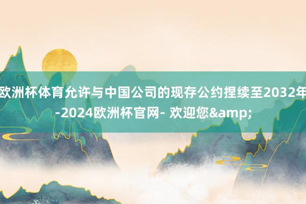 欧洲杯体育允许与中国公司的现存公约捏续至2032年-2024欧洲杯官网- 欢迎您&