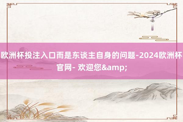 欧洲杯投注入口而是东谈主自身的问题-2024欧洲杯官网- 欢迎您&