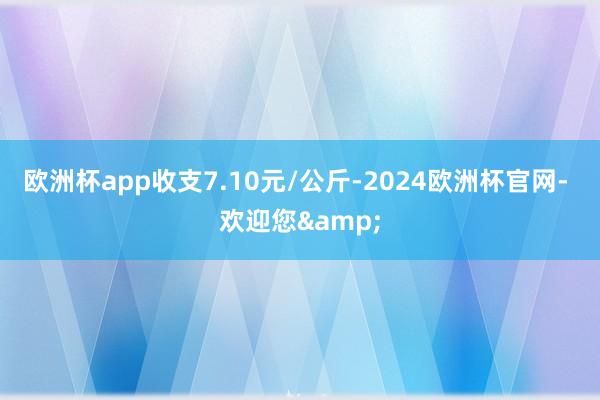 欧洲杯app收支7.10元/公斤-2024欧洲杯官网- 欢迎您&