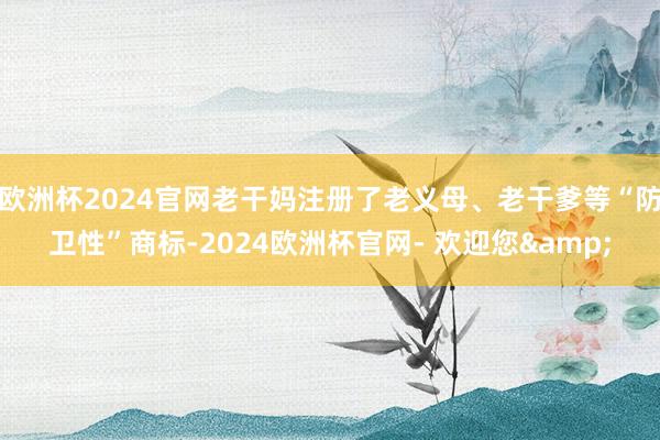 欧洲杯2024官网老干妈注册了老义母、老干爹等“防卫性”商标-2024欧洲杯官网- 欢迎您&