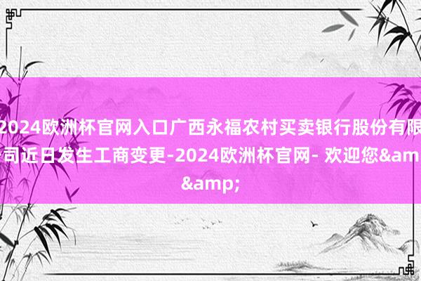 2024欧洲杯官网入口广西永福农村买卖银行股份有限公司近日发生工商变更-2024欧洲杯官网- 欢迎您&