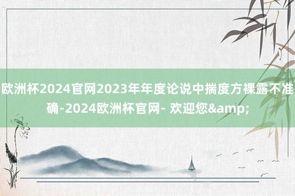 欧洲杯2024官网2023年年度论说中揣度方裸露不准确-2024欧洲杯官网- 欢迎您&