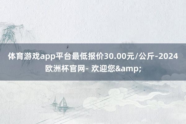 体育游戏app平台最低报价30.00元/公斤-2024欧洲杯官网- 欢迎您&