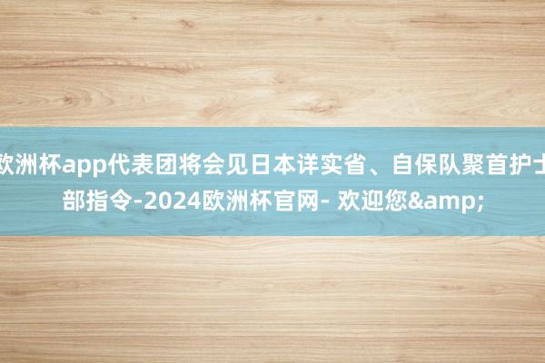 欧洲杯app代表团将会见日本详实省、自保队聚首护士部指令-2024欧洲杯官网- 欢迎您&