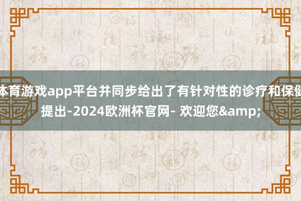 体育游戏app平台并同步给出了有针对性的诊疗和保健提出-2024欧洲杯官网- 欢迎您&