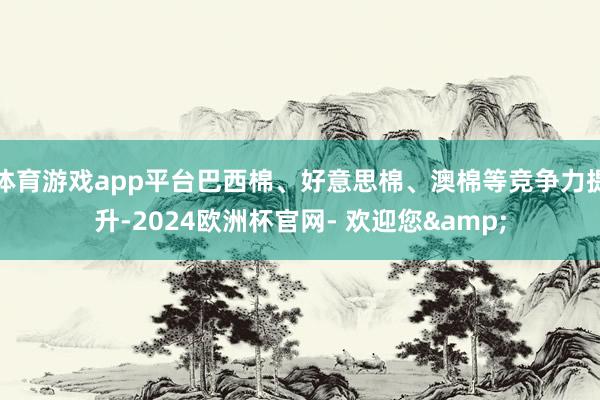 体育游戏app平台巴西棉、好意思棉、澳棉等竞争力提升-2024欧洲杯官网- 欢迎您&