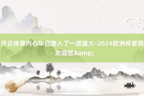 开云体育内心早已堕入了一派庞大-2024欧洲杯官网- 欢迎您&