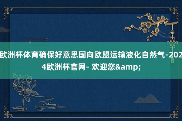 欧洲杯体育确保好意思国向欧盟运输液化自然气-2024欧洲杯官网- 欢迎您&