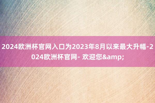 2024欧洲杯官网入口为2023年8月以来最大升幅-2024欧洲杯官网- 欢迎您&
