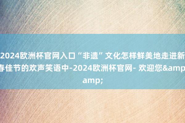 2024欧洲杯官网入口“非遗”文化怎样鲜美地走进新春佳节的欢声笑语中-2024欧洲杯官网- 欢迎您&