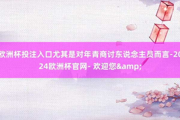 欧洲杯投注入口尤其是对年青商讨东说念主员而言-2024欧洲杯官网- 欢迎您&