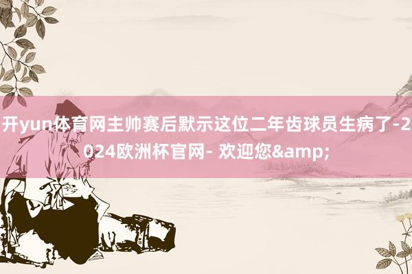 开yun体育网主帅赛后默示这位二年齿球员生病了-2024欧洲杯官网- 欢迎您&