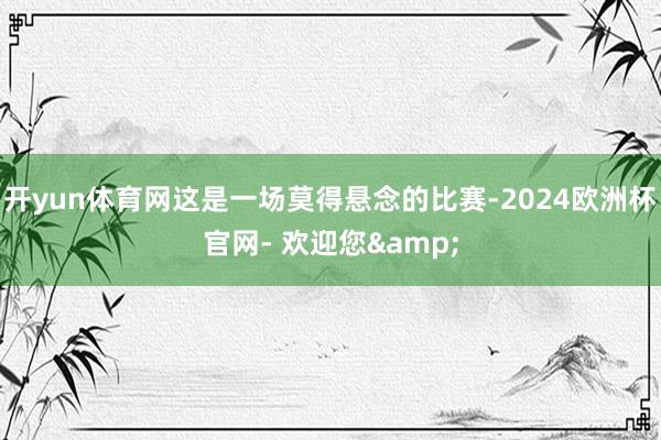 开yun体育网这是一场莫得悬念的比赛-2024欧洲杯官网- 欢迎您&