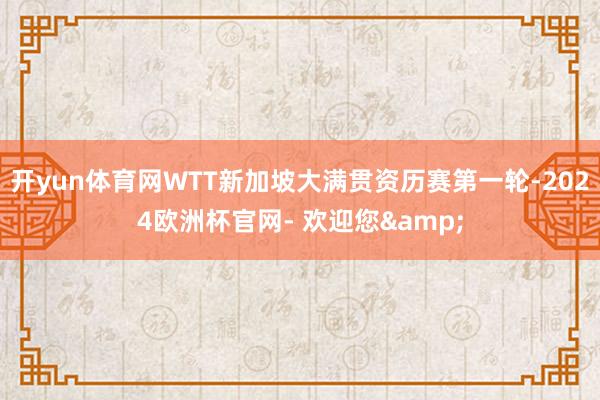 开yun体育网WTT新加坡大满贯资历赛第一轮-2024欧洲杯官网- 欢迎您&