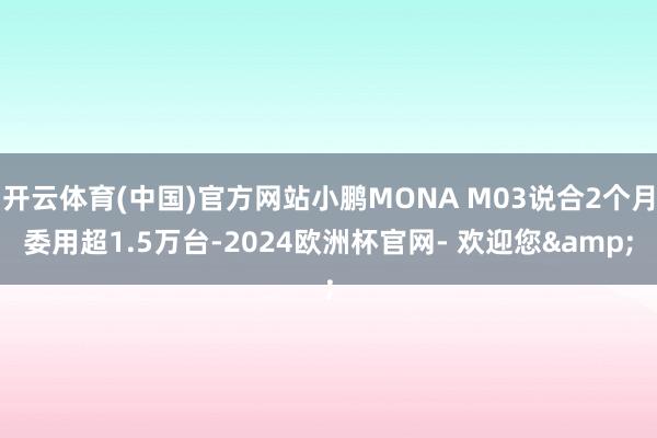 开云体育(中国)官方网站小鹏MONA M03说合2个月委用超1.5万台-2024欧洲杯官网- 欢迎您&