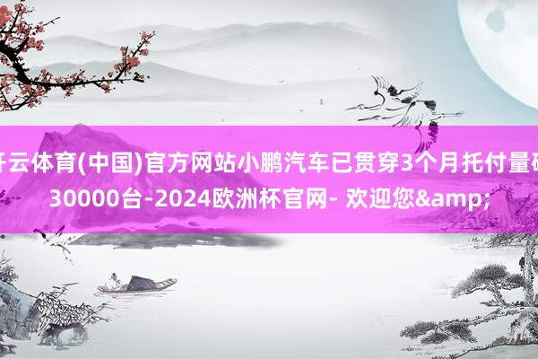 开云体育(中国)官方网站小鹏汽车已贯穿3个月托付量破30000台-2024欧洲杯官网- 欢迎您&