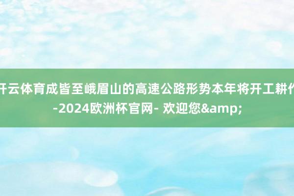 开云体育成皆至峨眉山的高速公路形势本年将开工耕作-2024欧洲杯官网- 欢迎您&