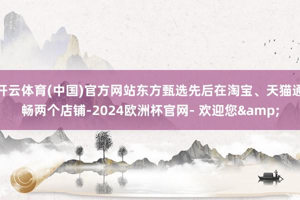 开云体育(中国)官方网站东方甄选先后在淘宝、天猫通畅两个店铺-2024欧洲杯官网- 欢迎您&