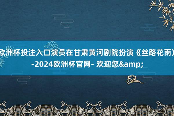 欧洲杯投注入口演员在甘肃黄河剧院扮演《丝路花雨》-2024欧洲杯官网- 欢迎您&
