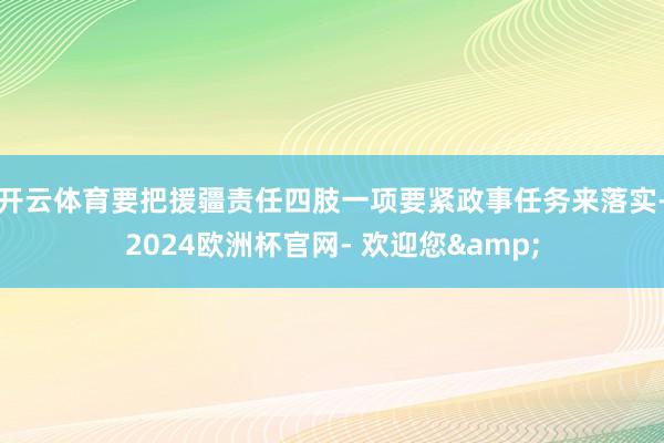 开云体育要把援疆责任四肢一项要紧政事任务来落实-2024欧洲杯官网- 欢迎您&