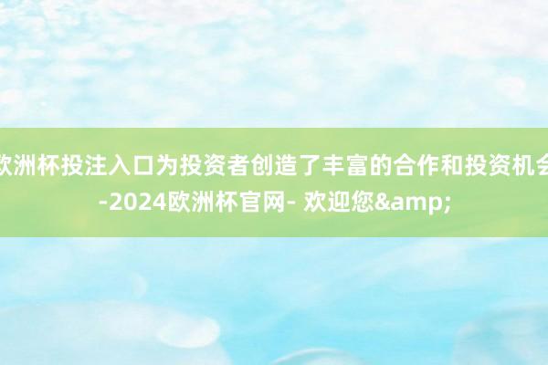 欧洲杯投注入口为投资者创造了丰富的合作和投资机会-2024欧洲杯官网- 欢迎您&