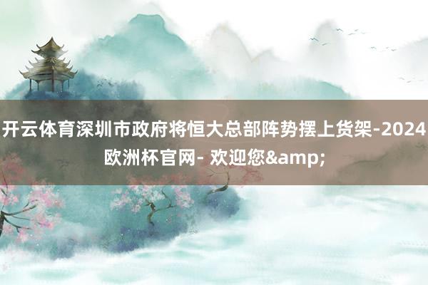 开云体育深圳市政府将恒大总部阵势摆上货架-2024欧洲杯官网- 欢迎您&