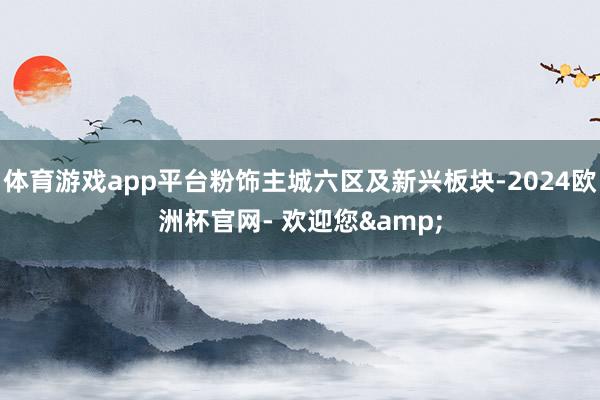 体育游戏app平台粉饰主城六区及新兴板块-2024欧洲杯官网- 欢迎您&