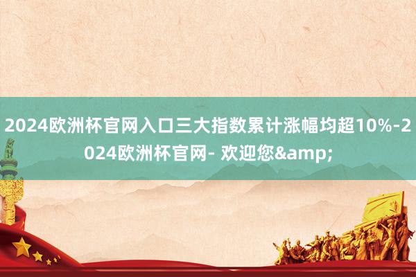 2024欧洲杯官网入口三大指数累计涨幅均超10%-2024欧洲杯官网- 欢迎您&