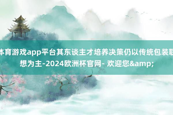 体育游戏app平台其东谈主才培养决策仍以传统包装联想为主-2024欧洲杯官网- 欢迎您&