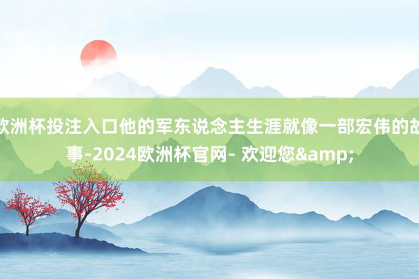 欧洲杯投注入口他的军东说念主生涯就像一部宏伟的故事-2024欧洲杯官网- 欢迎您&