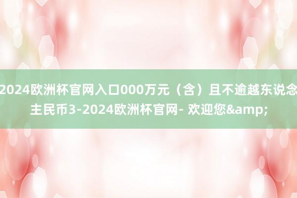 2024欧洲杯官网入口000万元（含）且不逾越东说念主民币3-2024欧洲杯官网- 欢迎您&