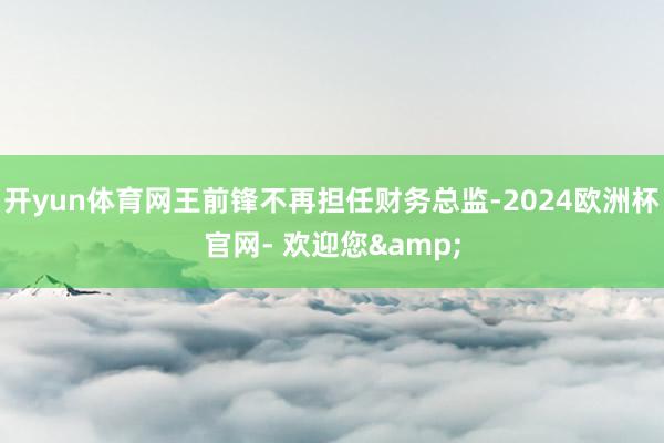 开yun体育网王前锋不再担任财务总监-2024欧洲杯官网- 欢迎您&