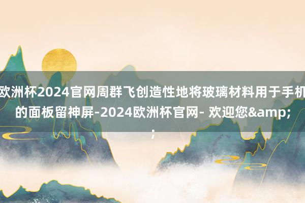 欧洲杯2024官网周群飞创造性地将玻璃材料用于手机的面板留神屏-2024欧洲杯官网- 欢迎您&