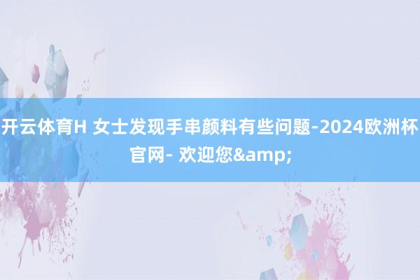开云体育H 女士发现手串颜料有些问题-2024欧洲杯官网- 欢迎您&