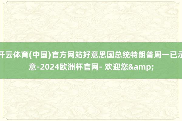 开云体育(中国)官方网站好意思国总统特朗普周一已示意-2024欧洲杯官网- 欢迎您&