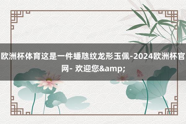 欧洲杯体育这是一件蟠虺纹龙形玉佩-2024欧洲杯官网- 欢迎您&