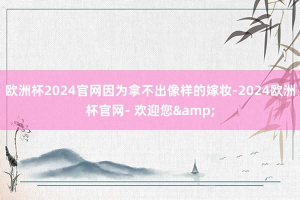 欧洲杯2024官网因为拿不出像样的嫁妆-2024欧洲杯官网- 欢迎您&