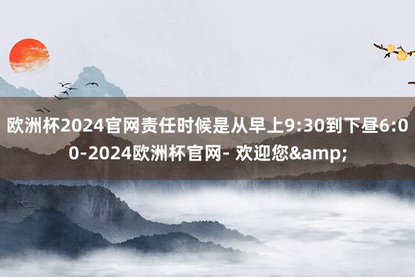 欧洲杯2024官网责任时候是从早上9:30到下昼6:00-2024欧洲杯官网- 欢迎您&