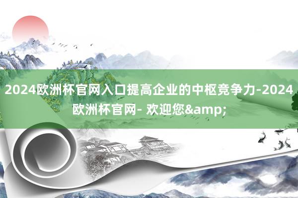 2024欧洲杯官网入口提高企业的中枢竞争力-2024欧洲杯官网- 欢迎您&