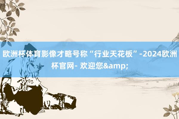 欧洲杯体育影像才略号称“行业天花板”-2024欧洲杯官网- 欢迎您&