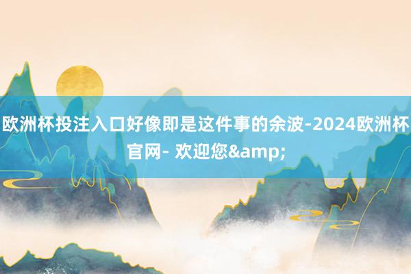 欧洲杯投注入口好像即是这件事的余波-2024欧洲杯官网- 欢迎您&