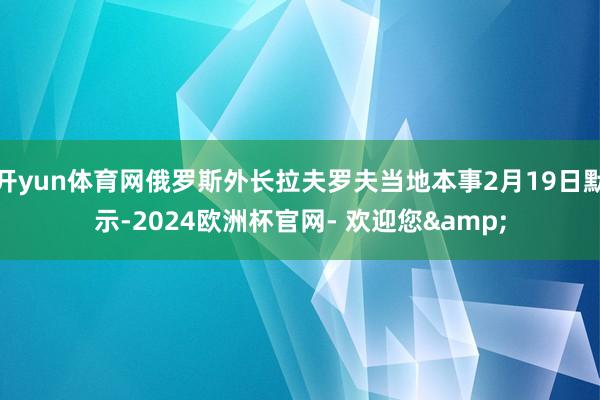 开yun体育网俄罗斯外长拉夫罗夫当地本事2月19日默示-2024欧洲杯官网- 欢迎您&