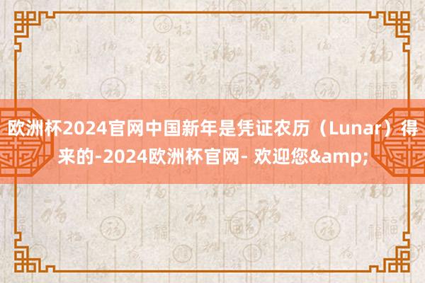 欧洲杯2024官网中国新年是凭证农历（Lunar）得来的-2024欧洲杯官网- 欢迎您&