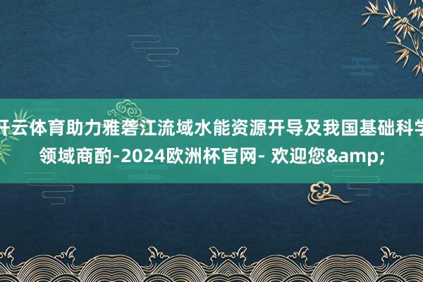 开云体育助力雅砻江流域水能资源开导及我国基础科学领域商酌-2024欧洲杯官网- 欢迎您&