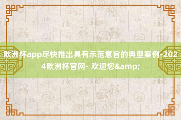 欧洲杯app尽快推出具有示范意旨的典型案例-2024欧洲杯官网- 欢迎您&