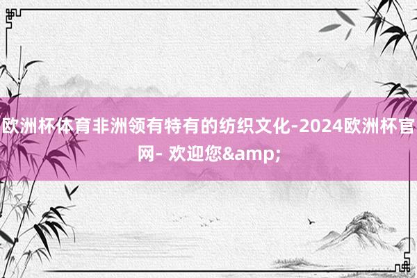 欧洲杯体育非洲领有特有的纺织文化-2024欧洲杯官网- 欢迎您&